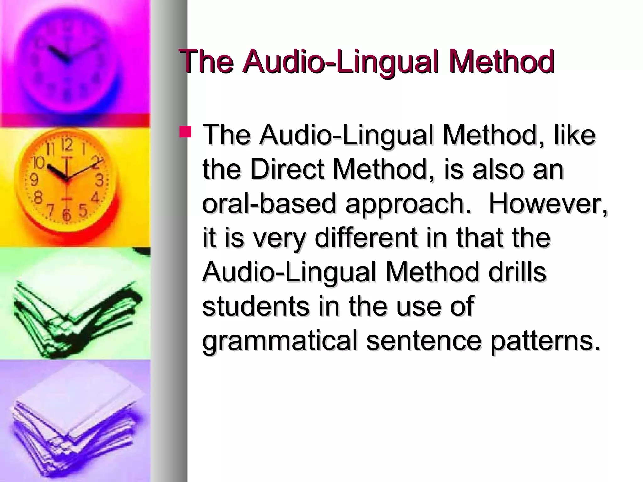 The Audio-Lingual MethodThe Audio-Lingual Method
 The Audio-Lingual Method, likeThe Audio-Lingual Method, like
the Direct Method, is also anthe Direct Method, is also an
oral-based approach. However,oral-based approach. However,
it is very different in that theit is very different in that the
Audio-Lingual Method drillsAudio-Lingual Method drills
students in the use ofstudents in the use of
grammatical sentence patterns.grammatical sentence patterns.
 