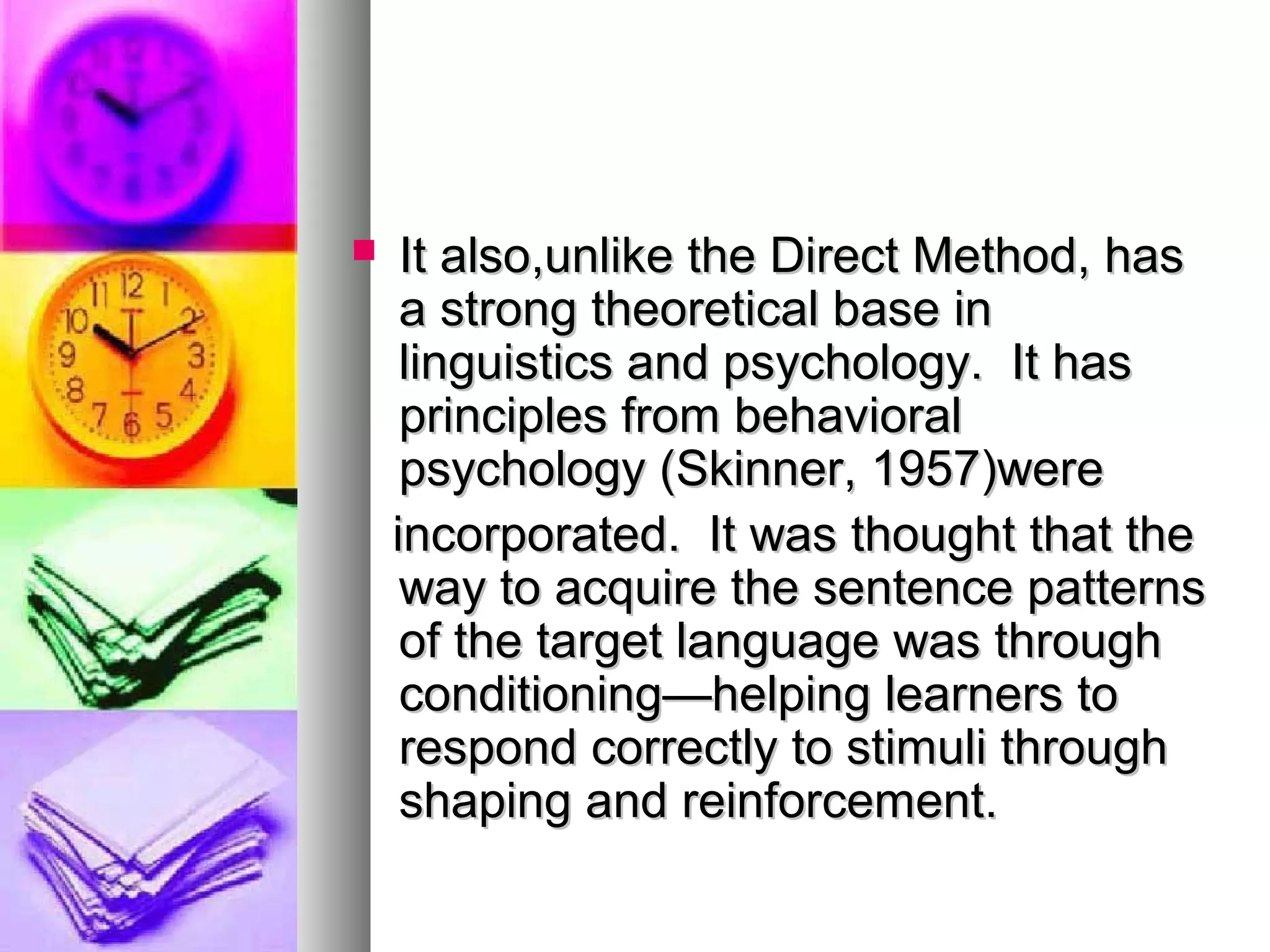  It also,unlike the Direct Method, hasIt also,unlike the Direct Method, has
a strong theoretical base ina strong theoretical base in
linguistics and psychology. It haslinguistics and psychology. It has
principles from behavioralprinciples from behavioral
psychology (Skinner, 1957)werepsychology (Skinner, 1957)were
incorporated. It was thought that theincorporated. It was thought that the
way to acquire the sentence patternsway to acquire the sentence patterns
of the target language was throughof the target language was through
conditioning—helping learners toconditioning—helping learners to
respond correctly to stimuli throughrespond correctly to stimuli through
shaping and reinforcement.shaping and reinforcement.
 