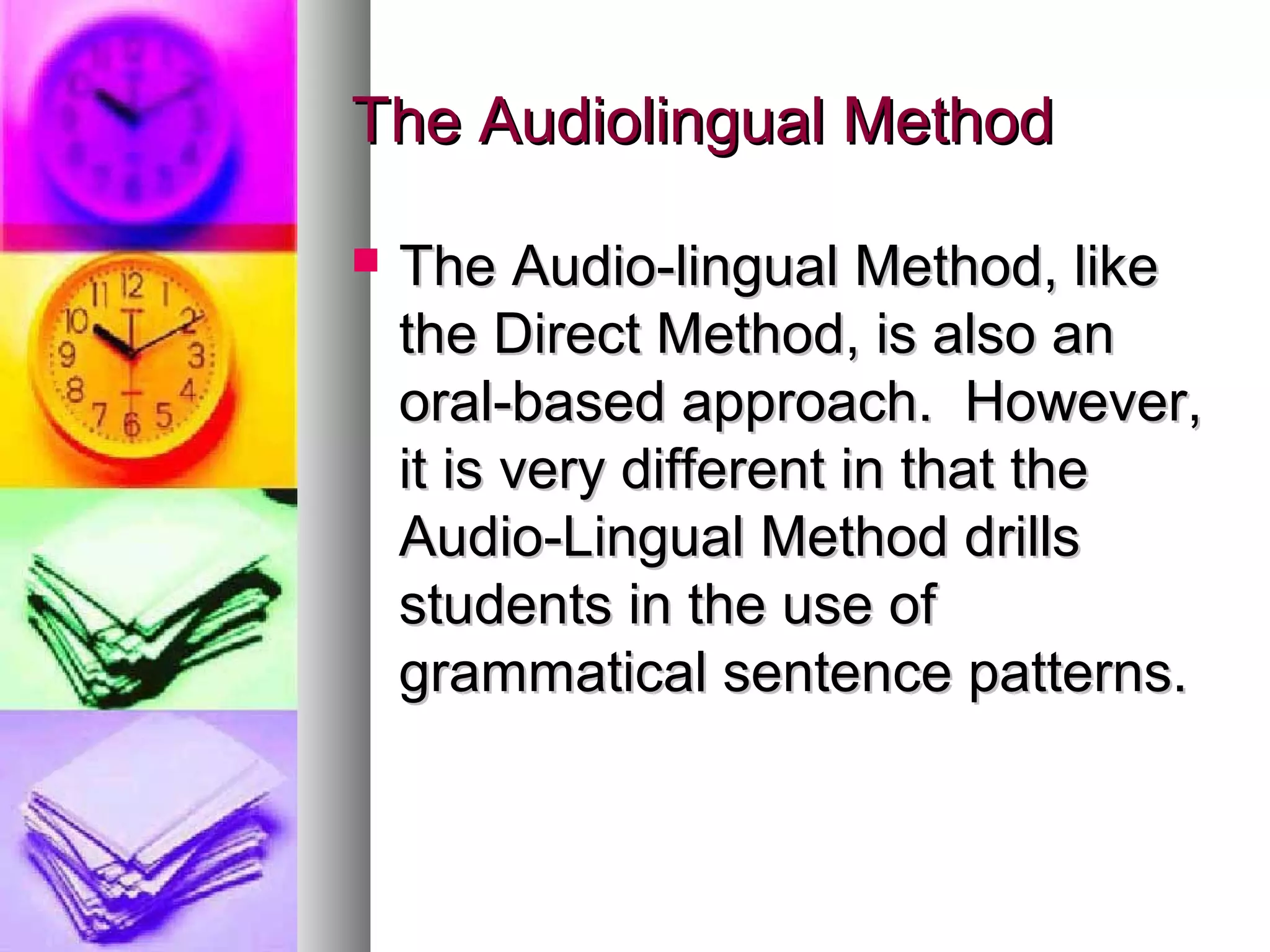 The Audiolingual MethodThe Audiolingual Method
 The Audio-lingual Method, likeThe Audio-lingual Method, like
the Direct Method, is also anthe Direct Method, is also an
oral-based approach. However,oral-based approach. However,
it is very different in that theit is very different in that the
Audio-Lingual Method drillsAudio-Lingual Method drills
students in the use ofstudents in the use of
grammatical sentence patterns.grammatical sentence patterns.
 