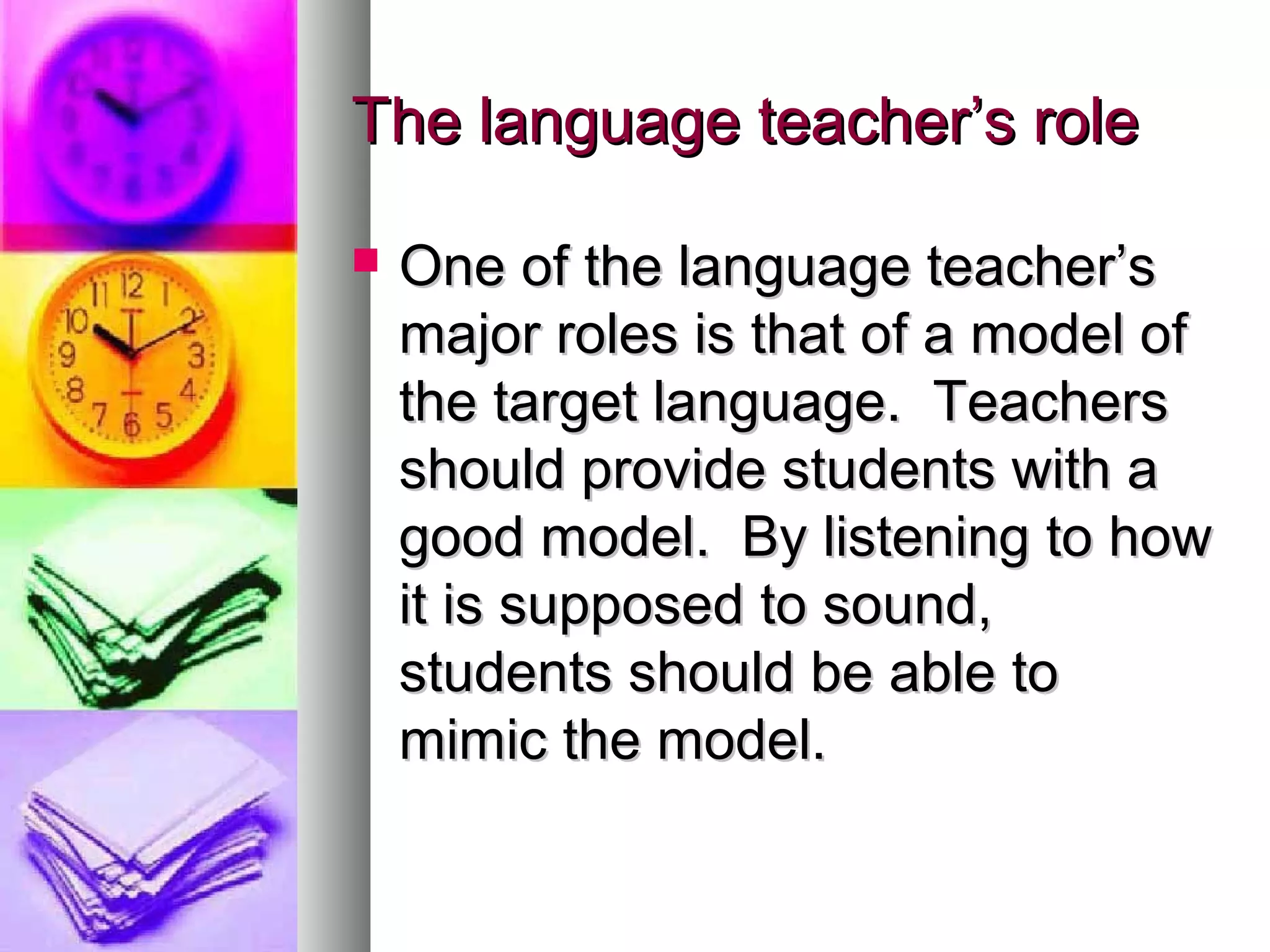 The language teacher’s roleThe language teacher’s role
 One of the language teacher’sOne of the language teacher’s
major roles is that of a model ofmajor roles is that of a model of
the target language. Teachersthe target language. Teachers
should provide students with ashould provide students with a
good model. By listening to howgood model. By listening to how
it is supposed to sound,it is supposed to sound,
students should be able tostudents should be able to
mimic the model.mimic the model.
 