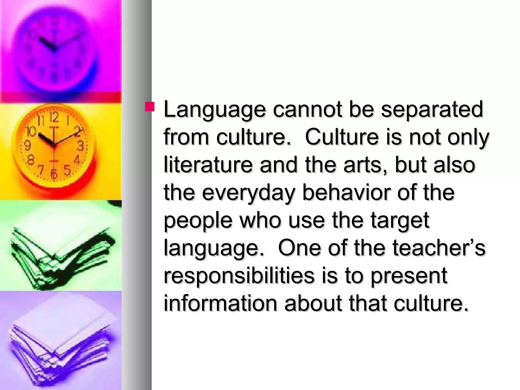  Language cannot be separatedLanguage cannot be separated
from culture. Culture is not onlyfrom culture. Culture is not only
literature and the arts, but alsoliterature and the arts, but also
the everyday behavior of thethe everyday behavior of the
people who use the targetpeople who use the target
language. One of the teacher’slanguage. One of the teacher’s
responsibilities is to presentresponsibilities is to present
information about that culture.information about that culture.
 