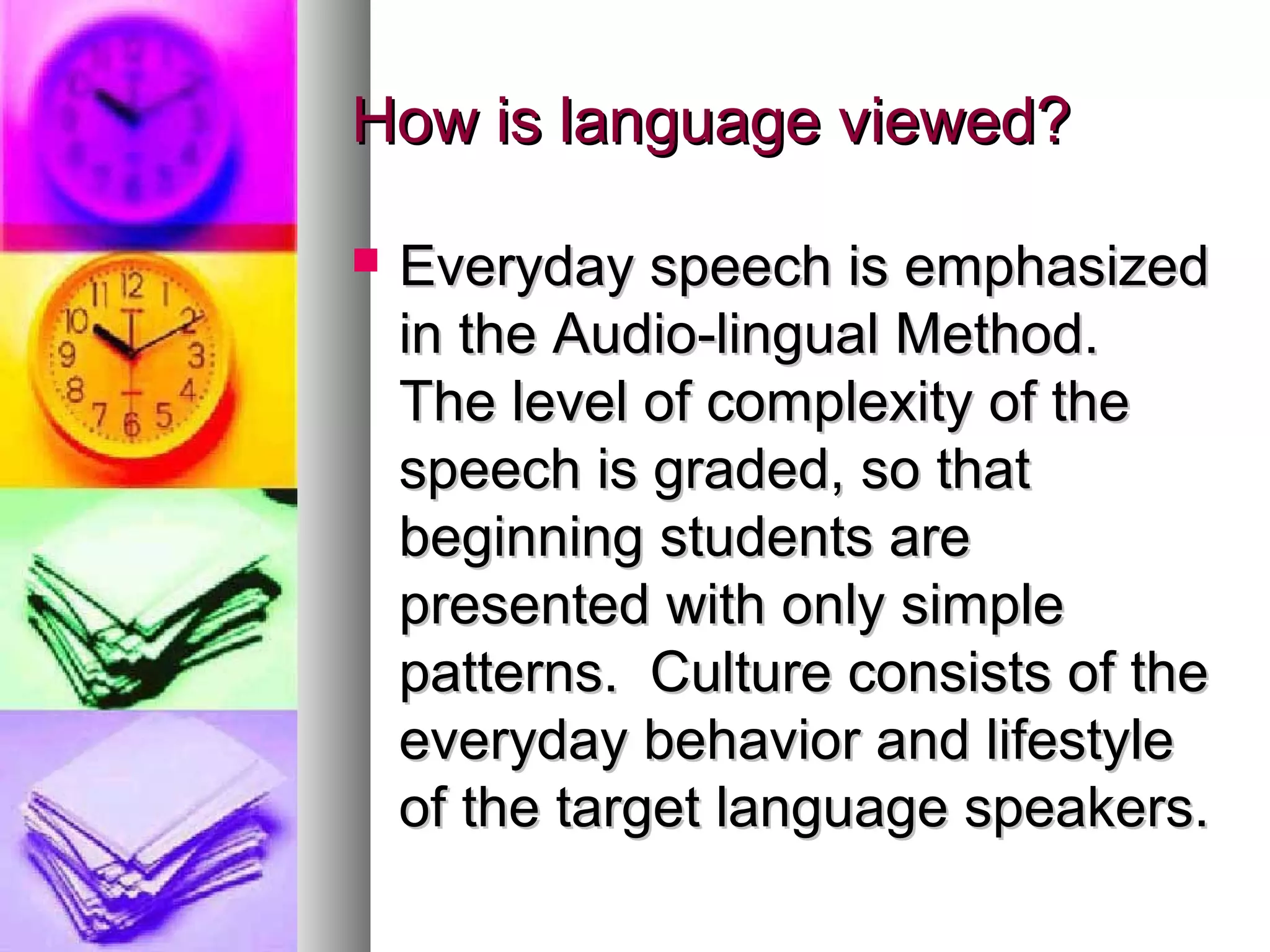 How is language viewed?How is language viewed?
 Everyday speech is emphasizedEveryday speech is emphasized
in the Audio-lingual Method.in the Audio-lingual Method.
The level of complexity of theThe level of complexity of the
speech is graded, so thatspeech is graded, so that
beginning students arebeginning students are
presented with only simplepresented with only simple
patterns. Culture consists of thepatterns. Culture consists of the
everyday behavior and lifestyleeveryday behavior and lifestyle
of the target language speakers.of the target language speakers.
 