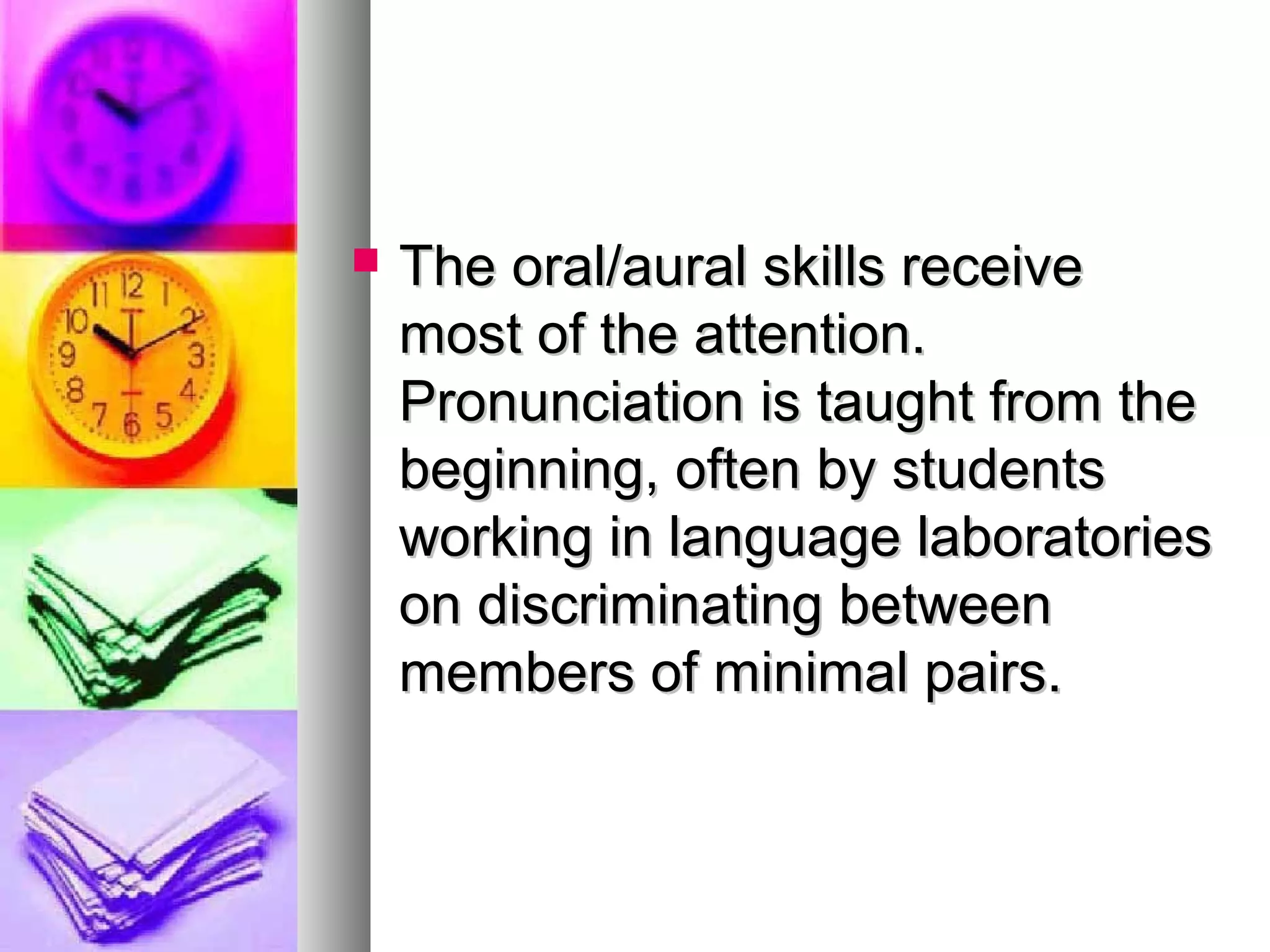  The oral/aural skills receiveThe oral/aural skills receive
most of the attention.most of the attention.
Pronunciation is taught from thePronunciation is taught from the
beginning, often by studentsbeginning, often by students
working in language laboratoriesworking in language laboratories
on discriminating betweenon discriminating between
members of minimal pairs.members of minimal pairs.
 