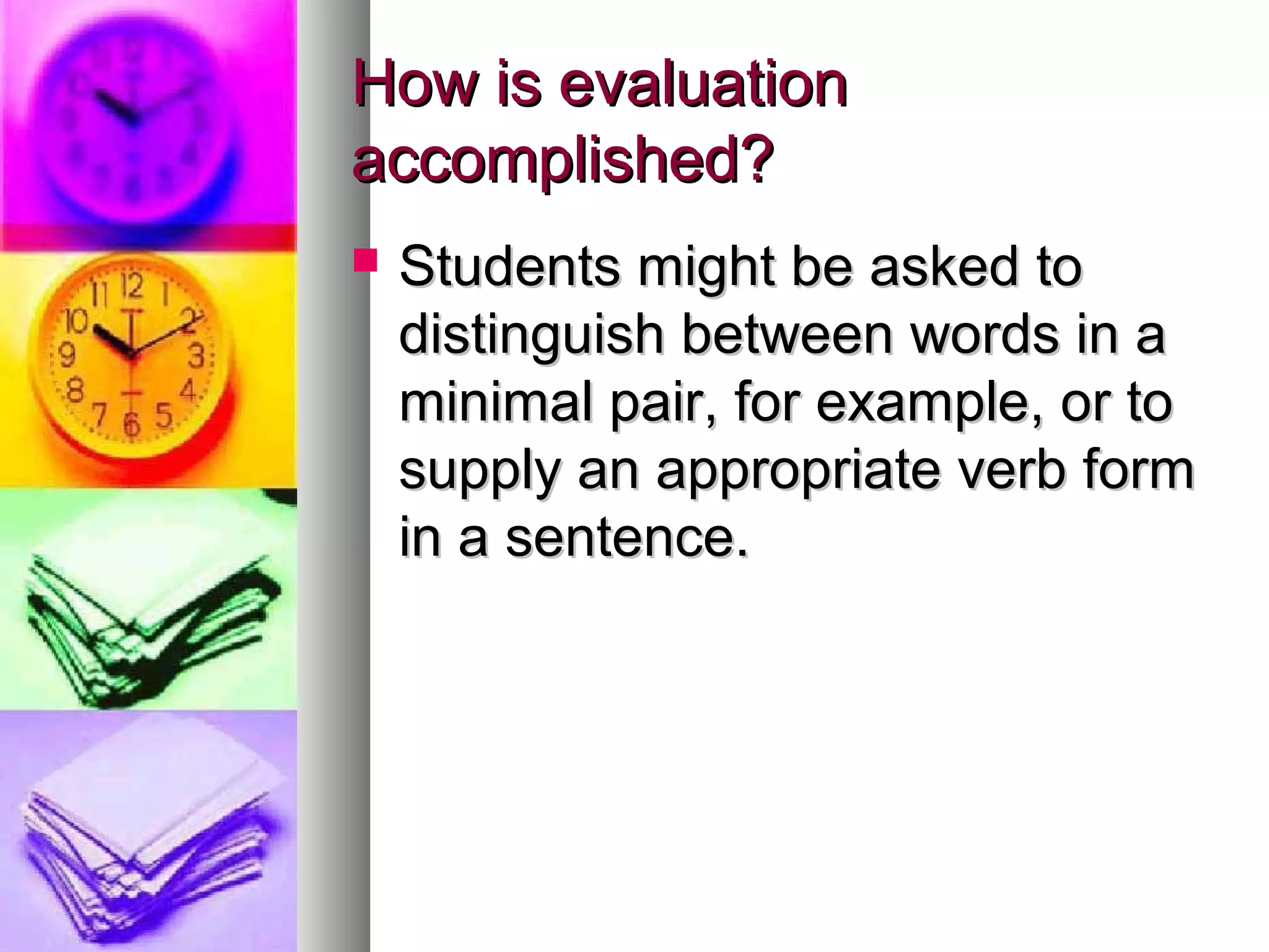 How is evaluationHow is evaluation
accomplished?accomplished?
 Students might be asked toStudents might be asked to
distinguish between words in adistinguish between words in a
minimal pair, for example, or tominimal pair, for example, or to
supply an appropriate verb formsupply an appropriate verb form
in a sentence.in a sentence.
 