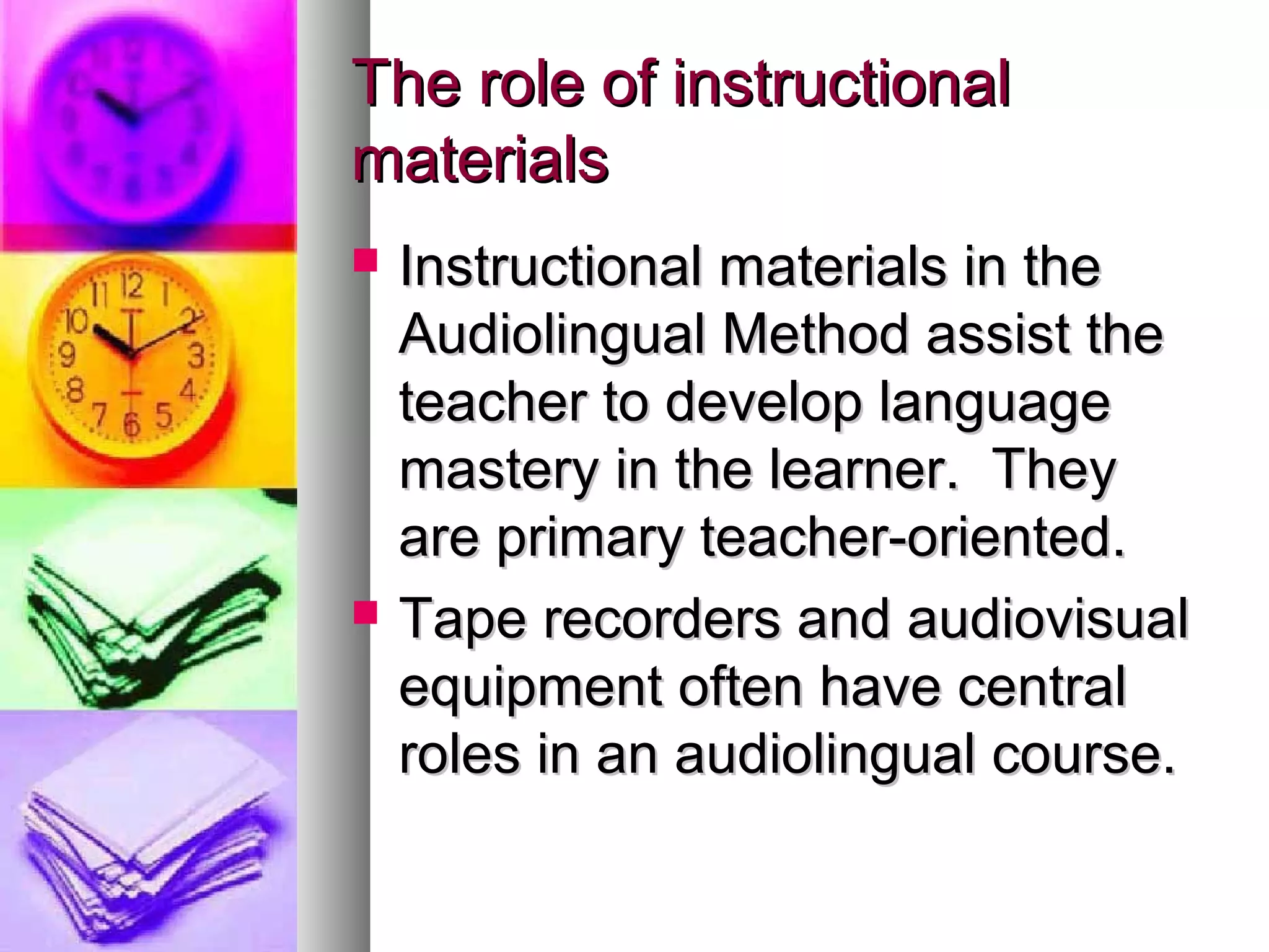 The role of instructionalThe role of instructional
materialsmaterials
 Instructional materials in theInstructional materials in the
Audiolingual Method assist theAudiolingual Method assist the
teacher to develop languageteacher to develop language
mastery in the learner. Theymastery in the learner. They
are primary teacher-oriented.are primary teacher-oriented.
 Tape recorders and audiovisualTape recorders and audiovisual
equipment often have centralequipment often have central
roles in an audiolingual course.roles in an audiolingual course.
 