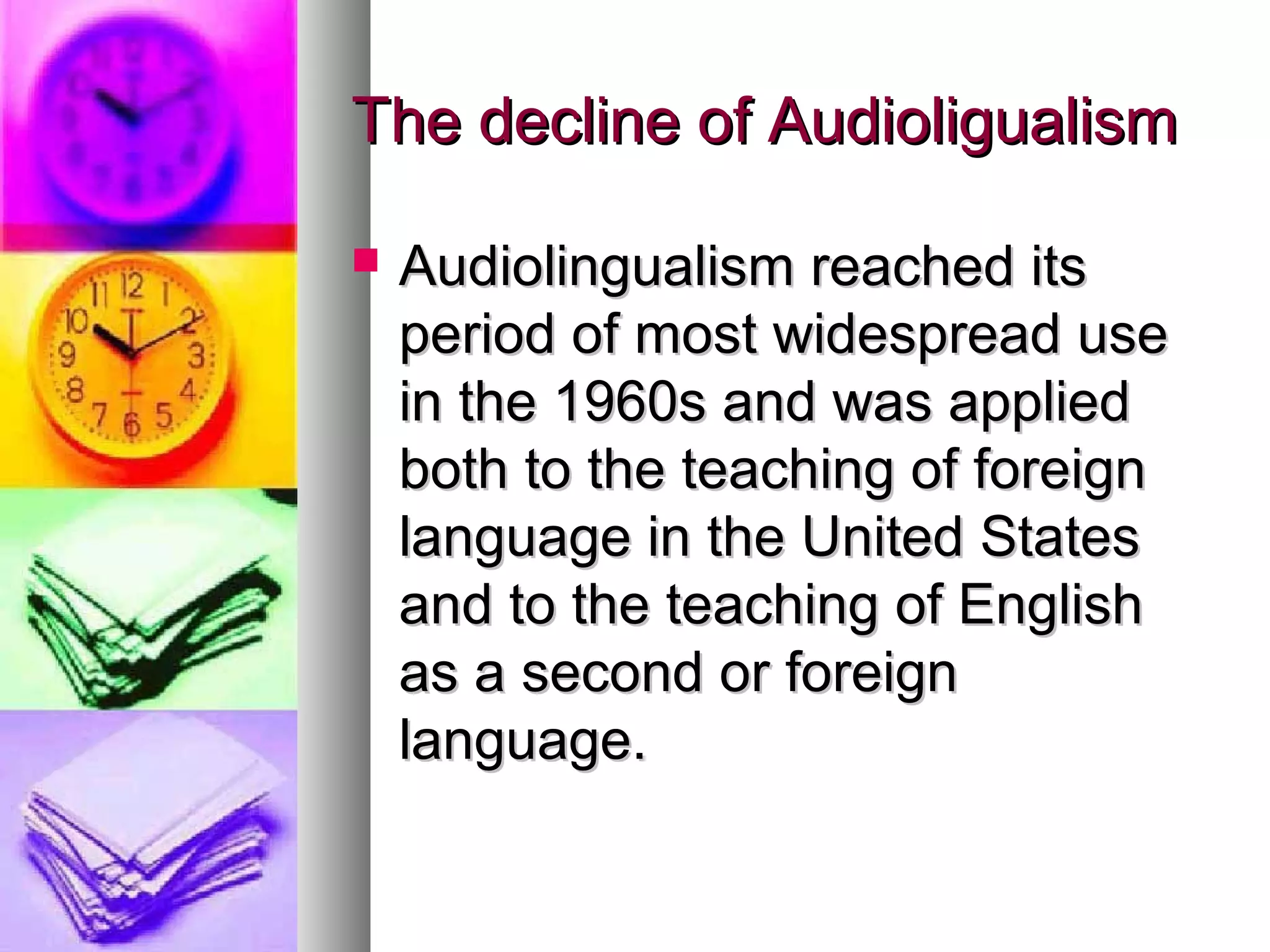 The decline of AudioligualismThe decline of Audioligualism
 Audiolingualism reached itsAudiolingualism reached its
period of most widespread useperiod of most widespread use
in the 1960s and was appliedin the 1960s and was applied
both to the teaching of foreignboth to the teaching of foreign
language in the United Stateslanguage in the United States
and to the teaching of Englishand to the teaching of English
as a second or foreignas a second or foreign
language.language.
 