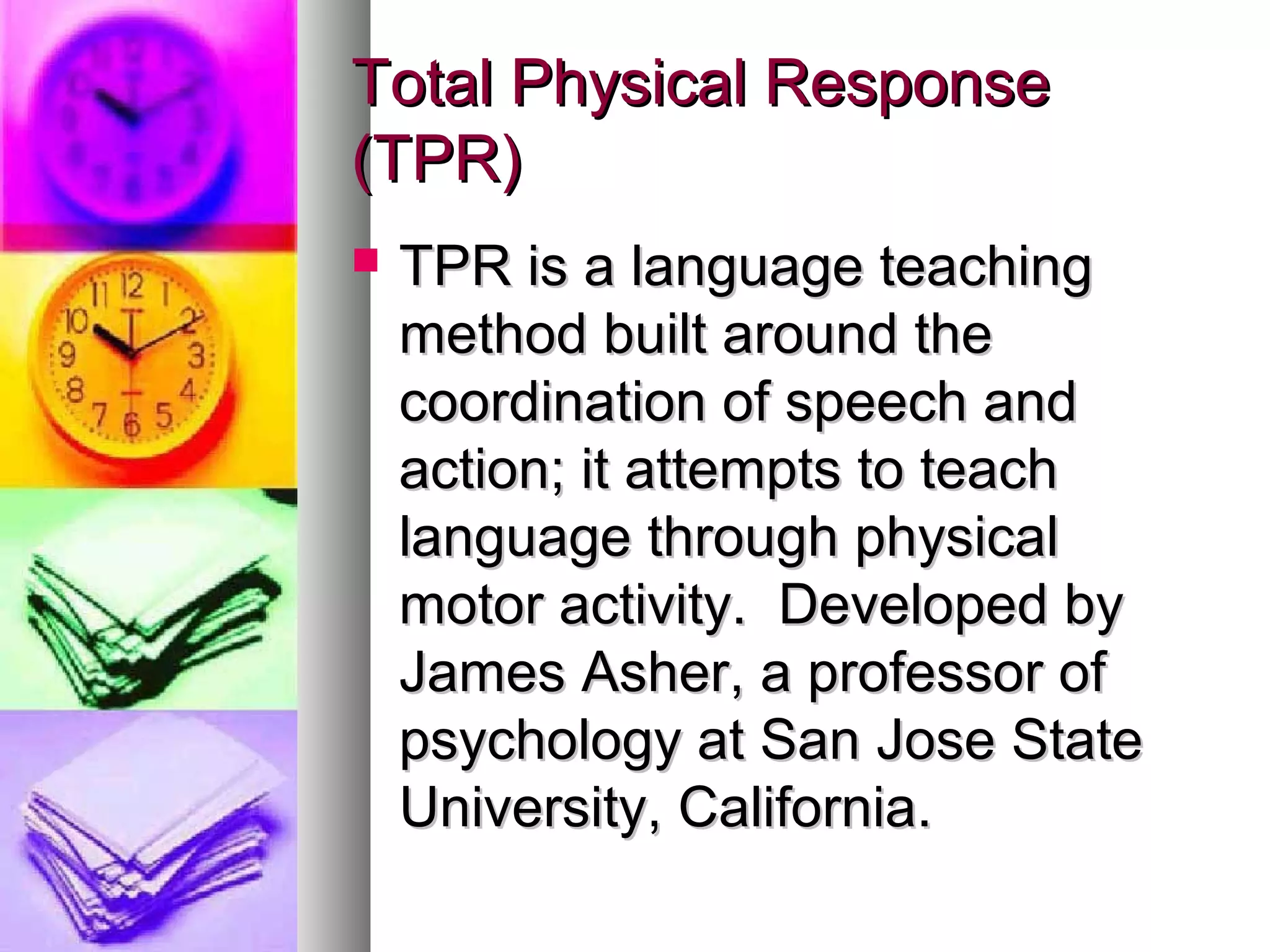 Total Physical ResponseTotal Physical Response
(TPR)(TPR)
 TPR is a language teachingTPR is a language teaching
method built around themethod built around the
coordination of speech andcoordination of speech and
action; it attempts to teachaction; it attempts to teach
language through physicallanguage through physical
motor activity. Developed bymotor activity. Developed by
James Asher, a professor ofJames Asher, a professor of
psychology at San Jose Statepsychology at San Jose State
University, California.University, California.
 