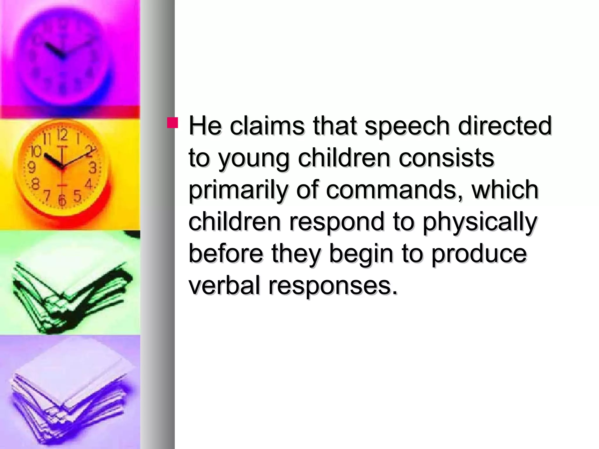  He claims that speech directedHe claims that speech directed
to young children consiststo young children consists
primarily of commands, whichprimarily of commands, which
children respond to physicallychildren respond to physically
before they begin to producebefore they begin to produce
verbal responses.verbal responses.
 