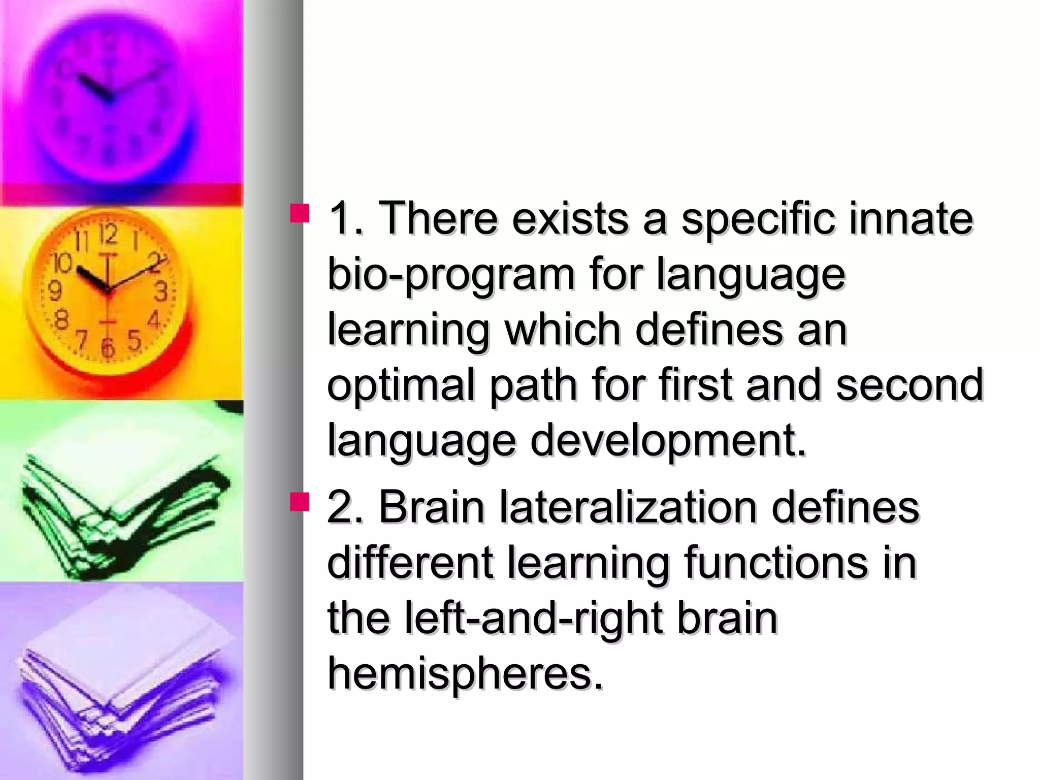  1. There exists a specific innate1. There exists a specific innate
bio-program for languagebio-program for language
learning which defines anlearning which defines an
optimal path for first and secondoptimal path for first and second
language development.language development.
 2. Brain lateralization defines2. Brain lateralization defines
different learning functions indifferent learning functions in
the left-and-right brainthe left-and-right brain
hemispheres.hemispheres.
 
