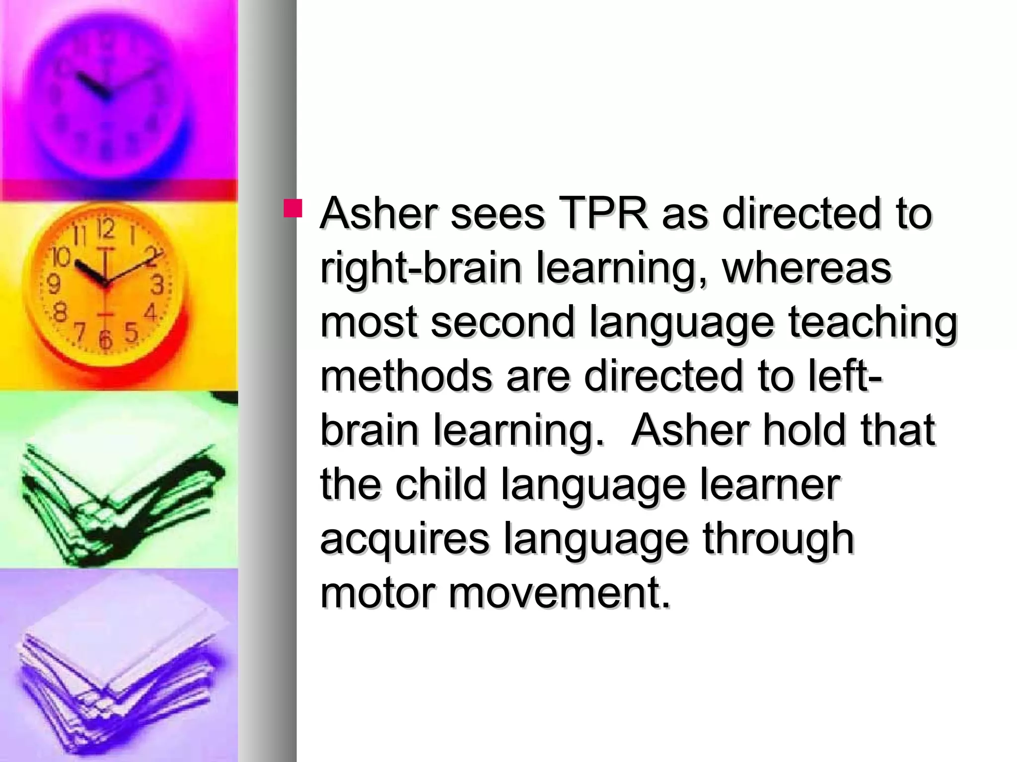  Asher sees TPR as directed toAsher sees TPR as directed to
right-brain learning, whereasright-brain learning, whereas
most second language teachingmost second language teaching
methods are directed to left-methods are directed to left-
brain learning. Asher hold thatbrain learning. Asher hold that
the child language learnerthe child language learner
acquires language throughacquires language through
motor movement.motor movement.
 