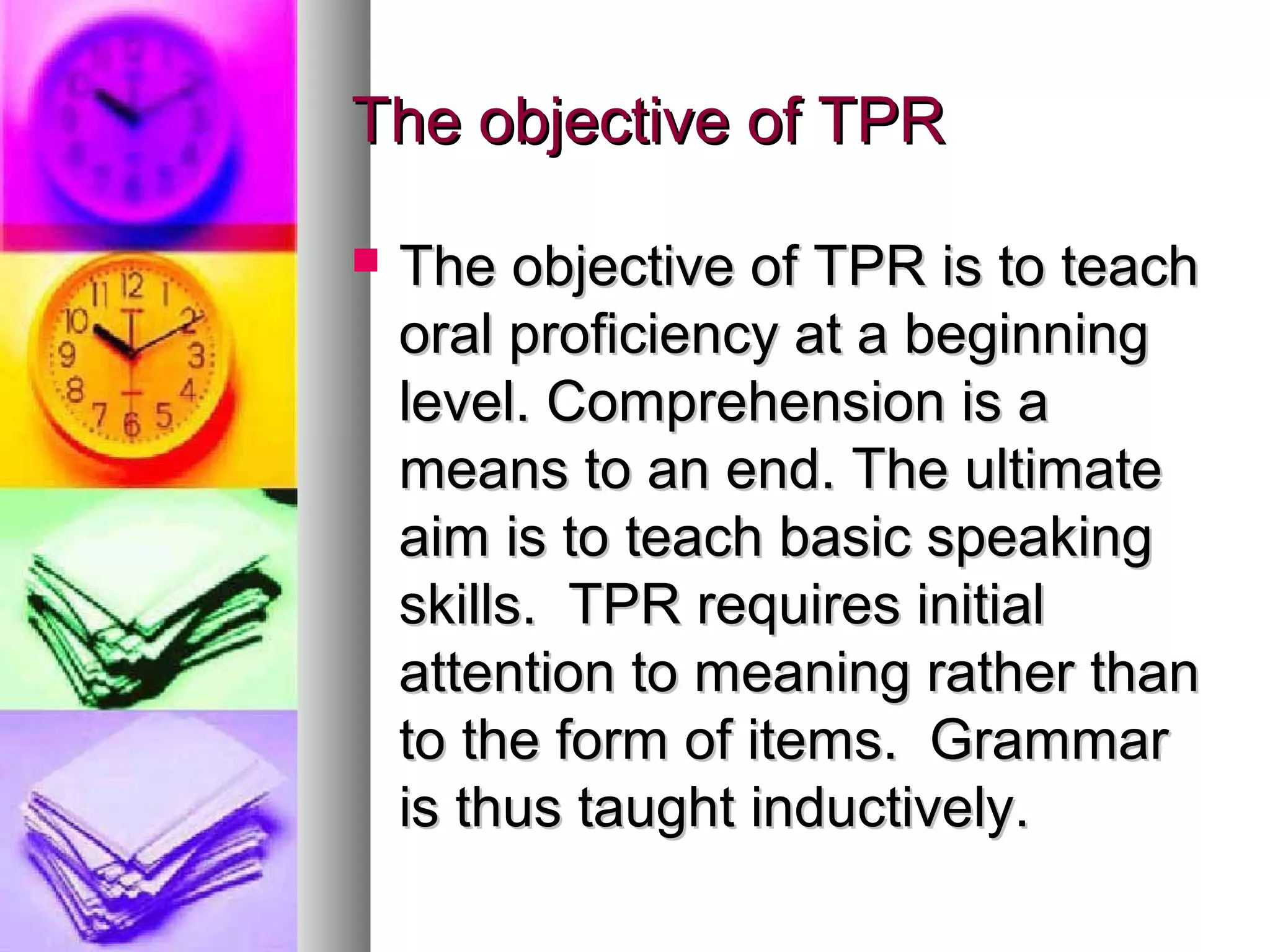 The objective of TPRThe objective of TPR
 The objective of TPR is to teachThe objective of TPR is to teach
oral proficiency at a beginningoral proficiency at a beginning
level. Comprehension is alevel. Comprehension is a
means to an end. The ultimatemeans to an end. The ultimate
aim is to teach basic speakingaim is to teach basic speaking
skills. TPR requires initialskills. TPR requires initial
attention to meaning rather thanattention to meaning rather than
to the form of items. Grammarto the form of items. Grammar
is thus taught inductively.is thus taught inductively.
 