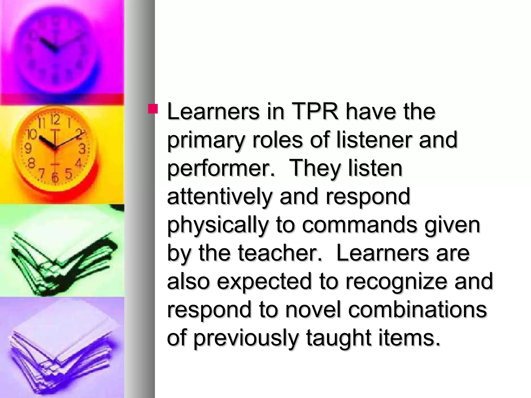  Learners in TPR have theLearners in TPR have the
primary roles of listener andprimary roles of listener and
performer. They listenperformer. They listen
attentively and respondattentively and respond
physically to commands givenphysically to commands given
by the teacher. Learners areby the teacher. Learners are
also expected to recognize andalso expected to recognize and
respond to novel combinationsrespond to novel combinations
of previously taught items.of previously taught items.
 