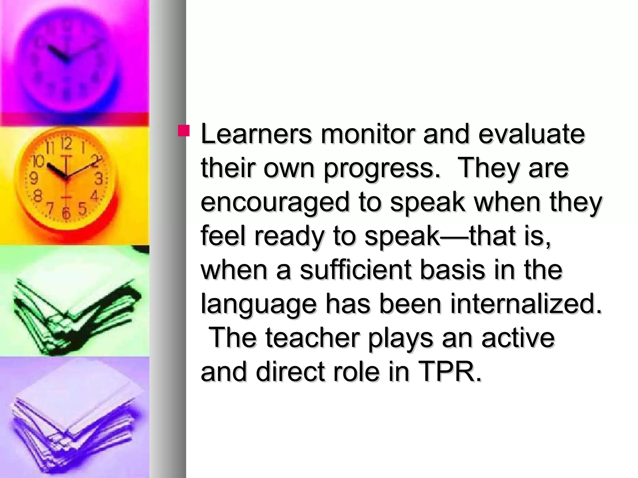  Learners monitor and evaluateLearners monitor and evaluate
their own progress. They aretheir own progress. They are
encouraged to speak when theyencouraged to speak when they
feel ready to speak—that is,feel ready to speak—that is,
when a sufficient basis in thewhen a sufficient basis in the
language has been internalized.language has been internalized.
The teacher plays an activeThe teacher plays an active
and direct role in TPR.and direct role in TPR.
 