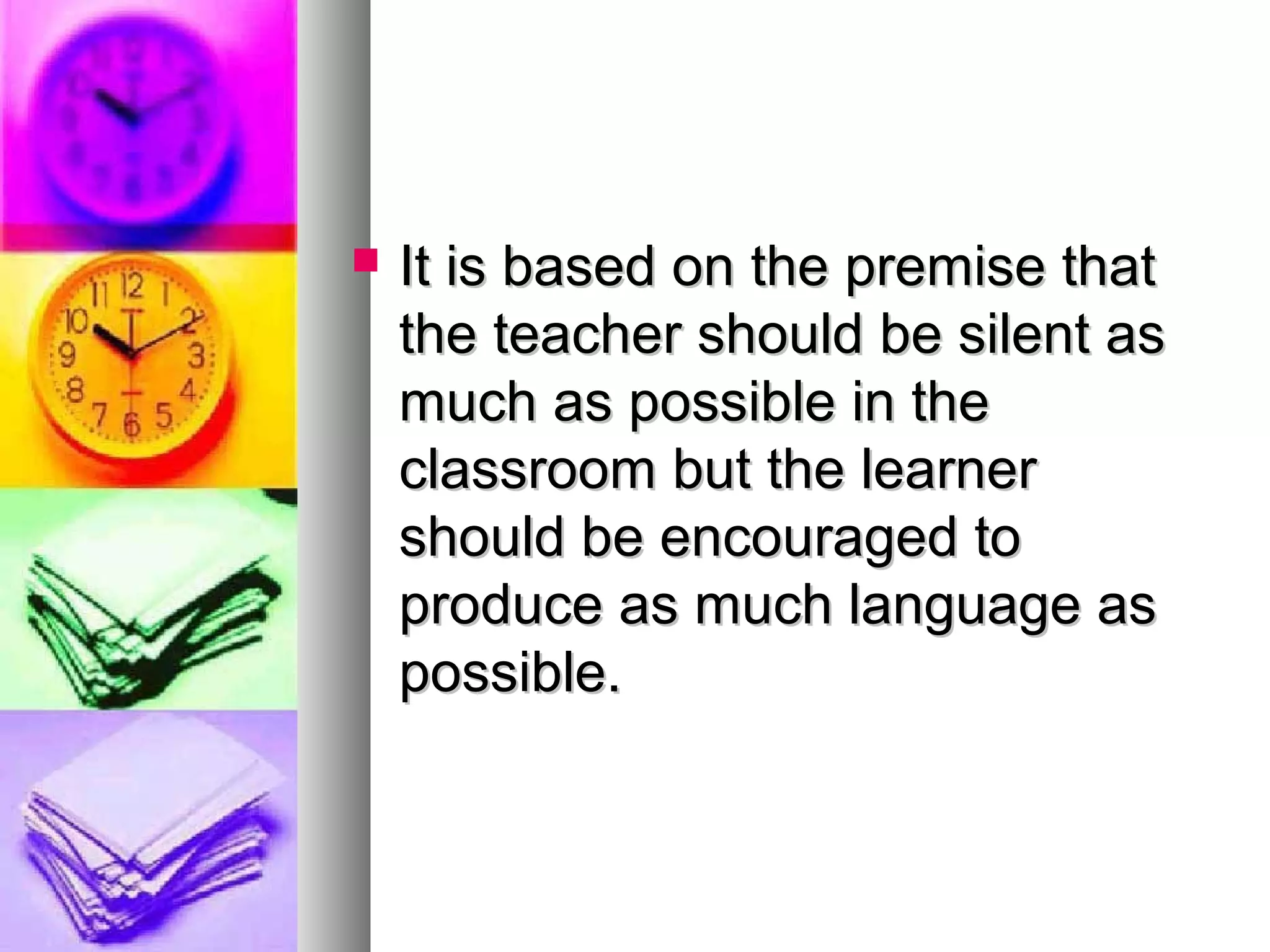  It is based on the premise thatIt is based on the premise that
the teacher should be silent asthe teacher should be silent as
much as possible in themuch as possible in the
classroom but the learnerclassroom but the learner
should be encouraged toshould be encouraged to
produce as much language asproduce as much language as
possible.possible.
 