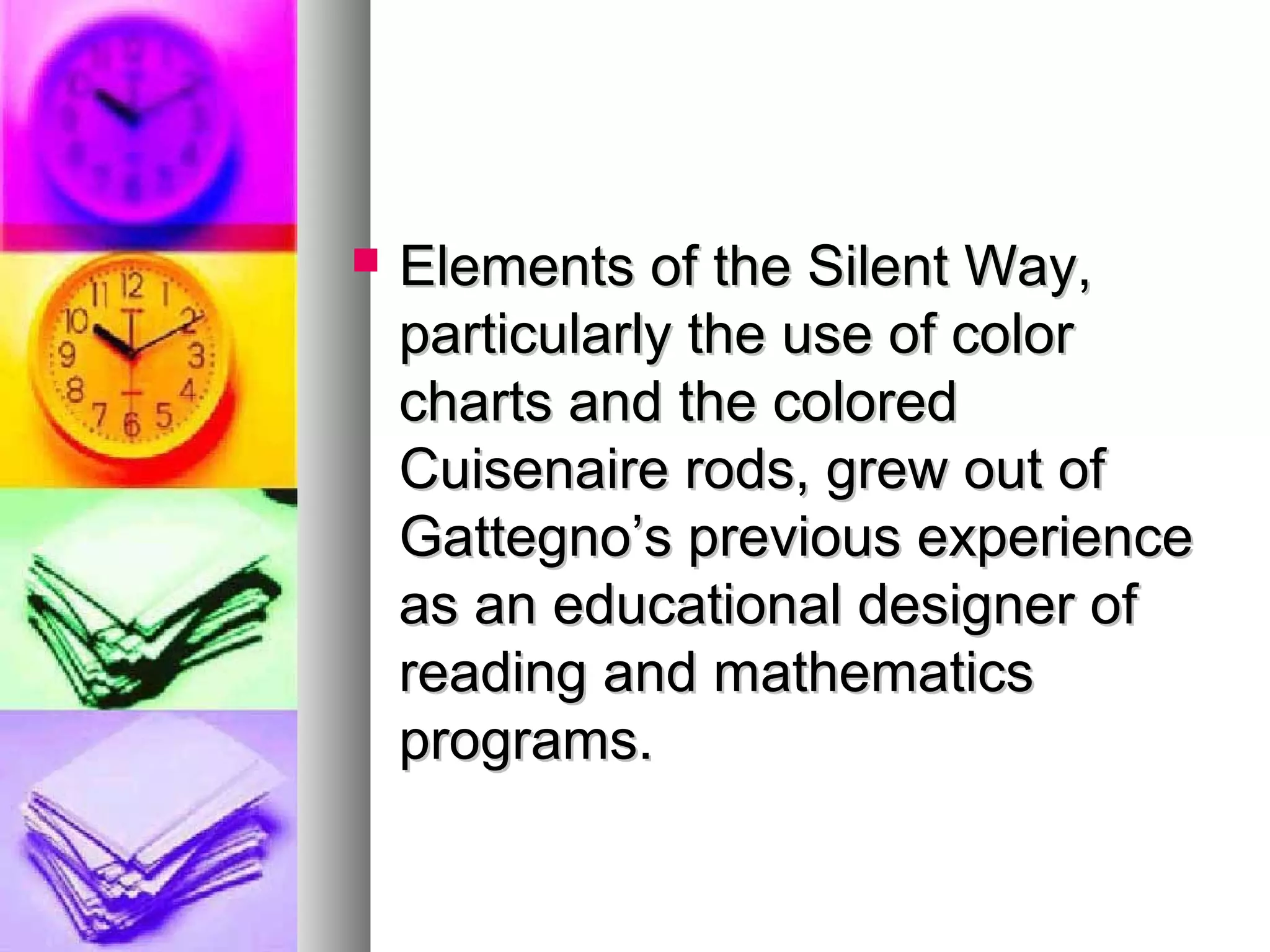  Elements of the Silent Way,Elements of the Silent Way,
particularly the use of colorparticularly the use of color
charts and the coloredcharts and the colored
Cuisenaire rods, grew out ofCuisenaire rods, grew out of
Gattegno’s previous experienceGattegno’s previous experience
as an educational designer ofas an educational designer of
reading and mathematicsreading and mathematics
programs.programs.
 