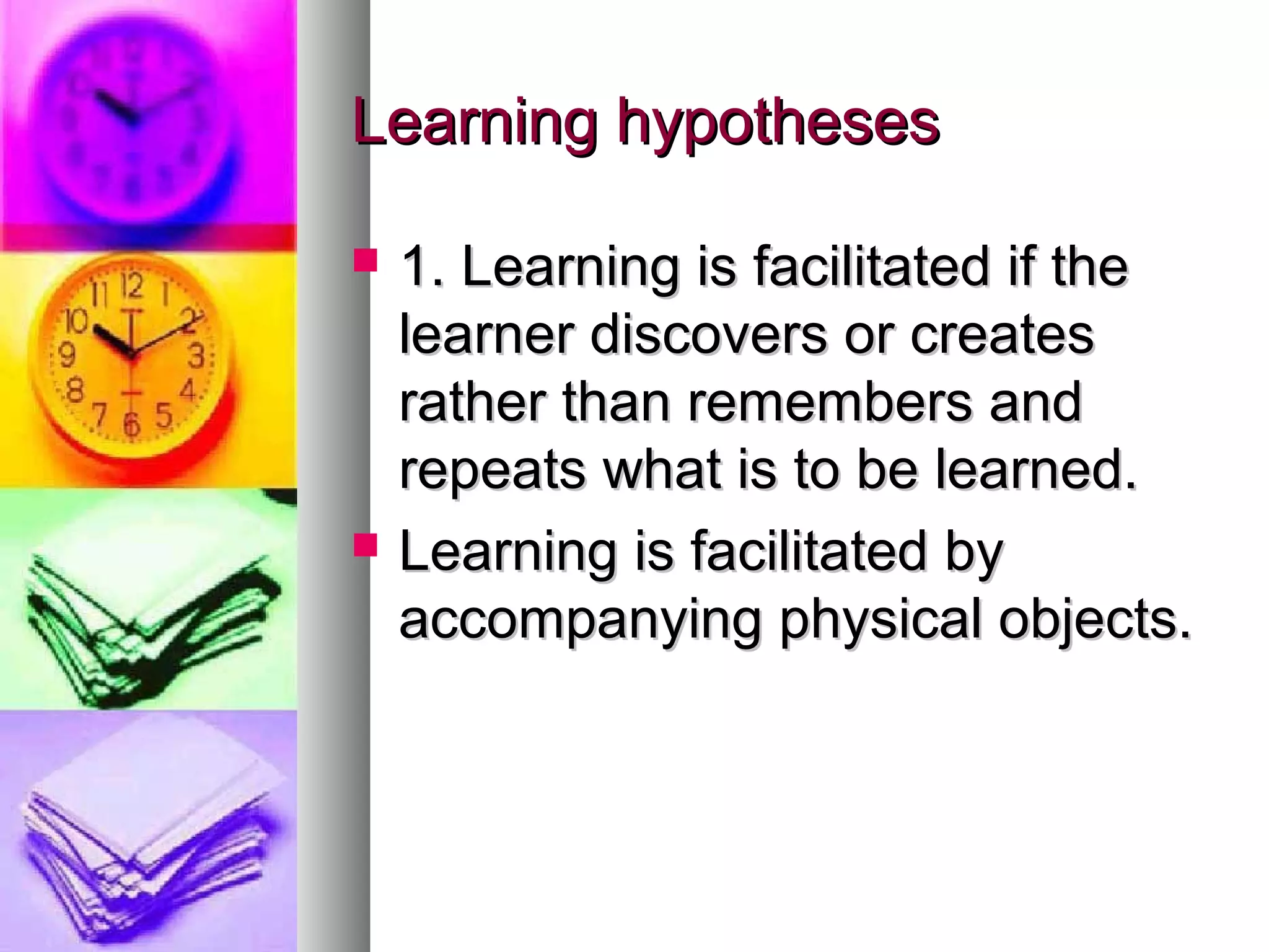 Learning hypothesesLearning hypotheses
 1. Learning is facilitated if the1. Learning is facilitated if the
learner discovers or createslearner discovers or creates
rather than remembers andrather than remembers and
repeats what is to be learned.repeats what is to be learned.
 Learning is facilitated byLearning is facilitated by
accompanying physical objects.accompanying physical objects.
 