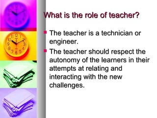 What is the role of teacher?What is the role of teacher?
 The teacher is a technician orThe teacher is a technician or
engineer.engineer.
 The teacher should respect theThe teacher should respect the
autonomy of the learners in theirautonomy of the learners in their
attempts at relating andattempts at relating and
interacting with the newinteracting with the new
challenges.challenges.
 