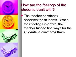 How are the feelings of theHow are the feelings of the
students dealt with?students dealt with?
 The teacher constantlyThe teacher constantly
observes the students. Whenobserves the students. When
their feelings interfere, thetheir feelings interfere, the
teacher tries to find ways for theteacher tries to find ways for the
students to overcome them.students to overcome them.
 