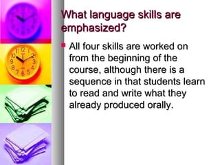 What language skills areWhat language skills are
emphasized?emphasized?
 All four skills are worked onAll four skills are worked on
from the beginning of thefrom the beginning of the
course, although there is acourse, although there is a
sequence in that students learnsequence in that students learn
to read and write what theyto read and write what they
already produced orally.already produced orally.
 