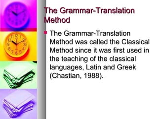 The Grammar-TranslationThe Grammar-Translation
MethodMethod
 The Grammar-TranslationThe Grammar-Translation
Method was called the ClassicalMethod was called the Classical
Method since it was first used inMethod since it was first used in
the teaching of the classicalthe teaching of the classical
languages, Latin and Greeklanguages, Latin and Greek
(Chastian, 1988).(Chastian, 1988).
 