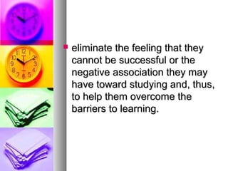  eliminate the feeling that theyeliminate the feeling that they
cannot be successful or thecannot be successful or the
negative association they maynegative association they may
have toward studying and, thus,have toward studying and, thus,
to help them overcome theto help them overcome the
barriers to learning.barriers to learning.
 