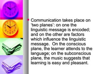 Communication takes place onCommunication takes place on
‘two planes’: on one the‘two planes’: on one the
linguistic message is encoded;linguistic message is encoded;
and on the other are factorsand on the other are factors
which influence the linguisticwhich influence the linguistic
message. On the consciousmessage. On the conscious
plane, the learner attends to theplane, the learner attends to the
language; on the subconsciouslanguage; on the subconscious
plane, the music suggests thatplane, the music suggests that
learning is easy and pleasant.learning is easy and pleasant.
 