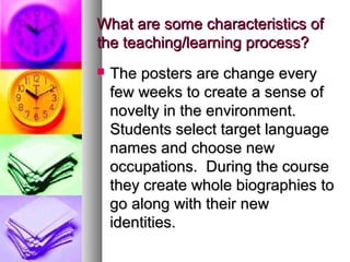 What are some characteristics ofWhat are some characteristics of
the teaching/learning process?the teaching/learning process?
 The posters are change everyThe posters are change every
few weeks to create a sense offew weeks to create a sense of
novelty in the environment.novelty in the environment.
Students select target languageStudents select target language
names and choose newnames and choose new
occupations. During the courseoccupations. During the course
they create whole biographies tothey create whole biographies to
go along with their newgo along with their new
identities.identities.
 