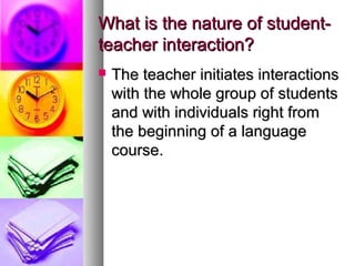 What is the nature of student-What is the nature of student-
teacher interaction?teacher interaction?
 The teacher initiates interactionsThe teacher initiates interactions
with the whole group of studentswith the whole group of students
and with individuals right fromand with individuals right from
the beginning of a languagethe beginning of a language
course.course.
 