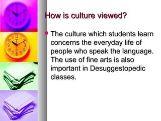 How is culture viewed?How is culture viewed?
 The culture which students learnThe culture which students learn
concerns the everyday life ofconcerns the everyday life of
people who speak the language.people who speak the language.
The use of fine arts is alsoThe use of fine arts is also
important in Desuggestopedicimportant in Desuggestopedic
classes.classes.
 
