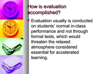 How is evaluationHow is evaluation
accomplished?accomplished?
 Evaluation usually is conductedEvaluation usually is conducted
on students’ normal in-classon students’ normal in-class
performance and not throughperformance and not through
formal tests, which wouldformal tests, which would
threaten the relaxedthreaten the relaxed
atmosphere consideredatmosphere considered
essential for acceleratedessential for accelerated
learning.learning.
 