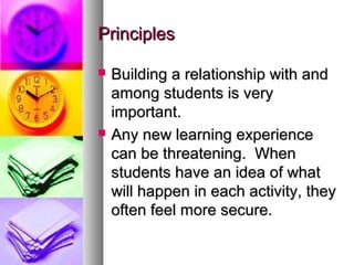 PrinciplesPrinciples
 Building a relationship with andBuilding a relationship with and
among students is veryamong students is very
important.important.
 Any new learning experienceAny new learning experience
can be threatening. Whencan be threatening. When
students have an idea of whatstudents have an idea of what
will happen in each activity, theywill happen in each activity, they
often feel more secure.often feel more secure.
 