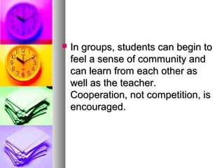  In groups, students can begin toIn groups, students can begin to
feel a sense of community andfeel a sense of community and
can learn from each other ascan learn from each other as
well as the teacher.well as the teacher.
Cooperation, not competition, isCooperation, not competition, is
encouraged.encouraged.
 