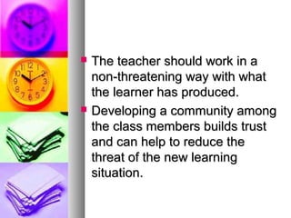  The teacher should work in aThe teacher should work in a
non-threatening way with whatnon-threatening way with what
the learner has produced.the learner has produced.
 Developing a community amongDeveloping a community among
the class members builds trustthe class members builds trust
and can help to reduce theand can help to reduce the
threat of the new learningthreat of the new learning
situation.situation.
 