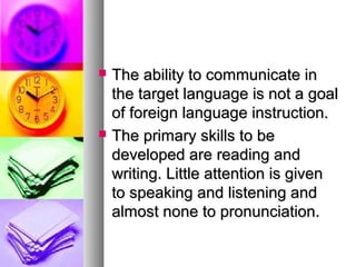  The ability to communicate inThe ability to communicate in
the target language is not a goalthe target language is not a goal
of foreign language instruction.of foreign language instruction.
 The primary skills to beThe primary skills to be
developed are reading anddeveloped are reading and
writing. Little attention is givenwriting. Little attention is given
to speaking and listening andto speaking and listening and
almost none to pronunciation.almost none to pronunciation.
 