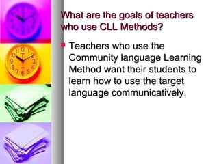 What are the goals of teachersWhat are the goals of teachers
who use CLL Methods?who use CLL Methods?
 Teachers who use theTeachers who use the
Community language LearningCommunity language Learning
Method want their students toMethod want their students to
learn how to use the targetlearn how to use the target
language communicatively.language communicatively.
 