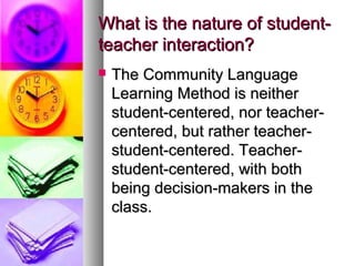 What is the nature of student-What is the nature of student-
teacher interaction?teacher interaction?
 The Community LanguageThe Community Language
Learning Method is neitherLearning Method is neither
student-centered, nor teacher-student-centered, nor teacher-
centered, but rather teacher-centered, but rather teacher-
student-centered. Teacher-student-centered. Teacher-
student-centered, with bothstudent-centered, with both
being decision-makers in thebeing decision-makers in the
class.class.
 