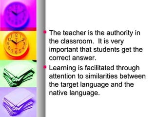  The teacher is the authority inThe teacher is the authority in
the classroom. It is verythe classroom. It is very
important that students get theimportant that students get the
correct answer.correct answer.
 Learning is facilitated throughLearning is facilitated through
attention to similarities betweenattention to similarities between
the target language and thethe target language and the
native language.native language.
 