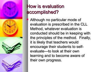 How is evaluationHow is evaluation
accomplished?accomplished?
 Although no particular mode ofAlthough no particular mode of
evaluation is prescribed in the CLLevaluation is prescribed in the CLL
Method, whatever evaluation isMethod, whatever evaluation is
conducted should be in keeping withconducted should be in keeping with
the principles of the method. Finally,the principles of the method. Finally,
it is likely that teachers wouldit is likely that teachers would
encourage their students to self-encourage their students to self-
evaluate—to look at their ownevaluate—to look at their own
learning and to become aware oflearning and to become aware of
their own progress.their own progress.
 