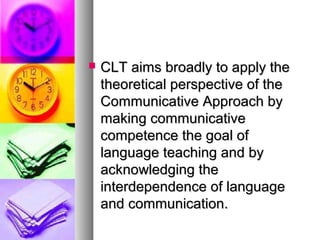  CLT aims broadly to apply theCLT aims broadly to apply the
theoretical perspective of thetheoretical perspective of the
Communicative Approach byCommunicative Approach by
making communicativemaking communicative
competence the goal ofcompetence the goal of
language teaching and bylanguage teaching and by
acknowledging theacknowledging the
interdependence of languageinterdependence of language
and communication.and communication.
 