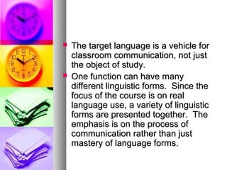  The target language is a vehicle forThe target language is a vehicle for
classroom communication, not justclassroom communication, not just
the object of study.the object of study.
 One function can have manyOne function can have many
different linguistic forms. Since thedifferent linguistic forms. Since the
focus of the course is on realfocus of the course is on real
language use, a variety of linguisticlanguage use, a variety of linguistic
forms are presented together. Theforms are presented together. The
emphasis is on the process ofemphasis is on the process of
communication rather than justcommunication rather than just
mastery of language forms.mastery of language forms.
 