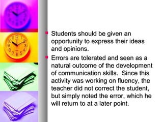  Students should be given anStudents should be given an
opportunity to express their ideasopportunity to express their ideas
and opinions.and opinions.
 Errors are tolerated and seen as aErrors are tolerated and seen as a
natural outcome of the developmentnatural outcome of the development
of communication skills. Since thisof communication skills. Since this
activity was working on fluency, theactivity was working on fluency, the
teacher did not correct the student,teacher did not correct the student,
but simply noted the error, which hebut simply noted the error, which he
will return to at a later point.will return to at a later point.
 