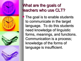 What are the goals ofWhat are the goals of
teachers who use CLT?teachers who use CLT?
 The goal is to enable studentsThe goal is to enable students
to communicate in the targetto communicate in the target
language. To do this studentslanguage. To do this students
need knowledge of linguisticneed knowledge of linguistic
forms, meanings, and functions.forms, meanings, and functions.
Communication is a process;Communication is a process;
knowledge of the forms ofknowledge of the forms of
language is insufficient.language is insufficient.
 