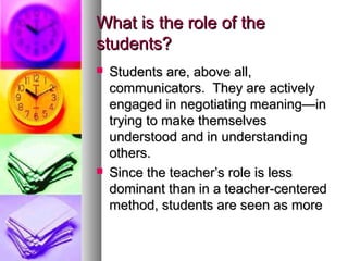 What is the role of theWhat is the role of the
students?students?
 Students are, above all,Students are, above all,
communicators. They are activelycommunicators. They are actively
engaged in negotiating meaning—inengaged in negotiating meaning—in
trying to make themselvestrying to make themselves
understood and in understandingunderstood and in understanding
others.others.
 Since the teacher’s role is lessSince the teacher’s role is less
dominant than in a teacher-centereddominant than in a teacher-centered
method, students are seen as moremethod, students are seen as more
 