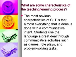 What are some characteristics ofWhat are some characteristics of
the teaching/learning process?the teaching/learning process?
 The most obviousThe most obvious
characteristics of CLT is thatcharacteristics of CLT is that
almost everything that is done isalmost everything that is done is
done with a communicativedone with a communicative
intent. Students use theintent. Students use the
language a great deal throughlanguage a great deal through
communicative activities suchcommunicative activities such
as games, role plays, andas games, role plays, and
problem-solving tasks.problem-solving tasks.
 