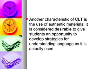  Another characteristic of CLT isAnother characteristic of CLT is
the use of authentic materials. Itthe use of authentic materials. It
is considered desirable to giveis considered desirable to give
students an opportunity tostudents an opportunity to
develop strategies fordevelop strategies for
understanding language as it isunderstanding language as it is
actually used.actually used.
 