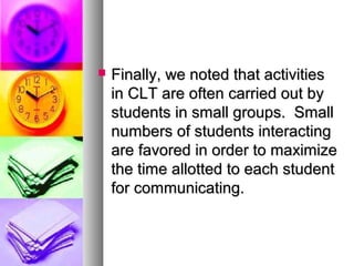  Finally, we noted that activitiesFinally, we noted that activities
in CLT are often carried out byin CLT are often carried out by
students in small groups. Smallstudents in small groups. Small
numbers of students interactingnumbers of students interacting
are favored in order to maximizeare favored in order to maximize
the time allotted to each studentthe time allotted to each student
for communicating.for communicating.
 