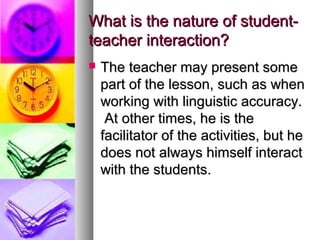 What is the nature of student-What is the nature of student-
teacher interaction?teacher interaction?
 The teacher may present someThe teacher may present some
part of the lesson, such as whenpart of the lesson, such as when
working with linguistic accuracy.working with linguistic accuracy.
At other times, he is theAt other times, he is the
facilitator of the activities, but hefacilitator of the activities, but he
does not always himself interactdoes not always himself interact
with the students.with the students.
 