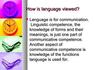How is language viewed?How is language viewed?
 Language is for communication.Language is for communication.
Linguistic competence, theLinguistic competence, the
knowledge of forms and theirknowledge of forms and their
meanings, is just one part ofmeanings, is just one part of
communicative competence.communicative competence.
Another aspect ofAnother aspect of
communicative competence iscommunicative competence is
knowledge of the functionsknowledge of the functions
language is used for.language is used for.
 