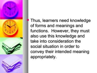  Thus, learners need knowledgeThus, learners need knowledge
of forms and meanings andof forms and meanings and
functions. However, they mustfunctions. However, they must
also use this knowledge andalso use this knowledge and
take into consideration thetake into consideration the
social situation in order tosocial situation in order to
convey their intended meaningconvey their intended meaning
appropriately.appropriately.
 