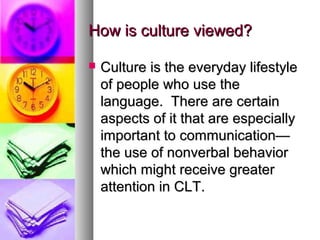 How is culture viewed?How is culture viewed?
 Culture is the everyday lifestyleCulture is the everyday lifestyle
of people who use theof people who use the
language. There are certainlanguage. There are certain
aspects of it that are especiallyaspects of it that are especially
important to communication—important to communication—
the use of nonverbal behaviorthe use of nonverbal behavior
which might receive greaterwhich might receive greater
attention in CLT.attention in CLT.
 